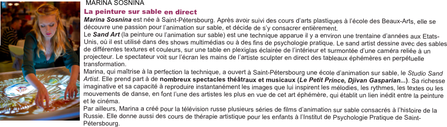  ￼MARINA SOSNINA
La peinture sur sable en direct
Marina Sosnina est née à Saint-Pétersbourg. Après avoir suivi des cours d’arts plastiques à l’école des Beaux-Arts, elle se découvre une passion pour l’animation sur sable, et décide de s’y consacrer entièrement.
Le Sand Art (la peinture ou l’animation sur sable) est une technique apparue il y a environ une trentaine d’années aux Etats-Unis, où il est utilisé dans des shows multimédias ou à des fins de psychologie pratique. Le sand artist dessine avec des sables de différentes textures et couleurs, sur une table en plexiglas éclairée de l’intérieur et surmontée d’une caméra reliée à un projecteur. Le spectateur voit sur l’écran les mains de l’artiste sculpter en direct des tableaux éphémères en perpétuelle transformation.
Marina, qui maîtrise à la perfection la technique, a ouvert à Saint-Pétersbourg une école d’animation sur sable, le Studio Sand Artist. Elle prend part à de nombreux spectacles théâtraux et musicaux (Le Petit Prince, Djivan Gasparian...). Sa richesse imaginative et sa capacité à reproduire instantanément les images que lui inspirent les mélodies, les rythmes, les textes ou les mouvements de danse, en font l’une des artistes les plus en vue de cet art éphémère, qui établit un lien inédit entre la peinture et le cinéma.
Par ailleurs, Marina a créé pour la télévision russe plusieurs séries de films d’animation sur sable consacrés à l’histoire de la Russie. Elle donne aussi des cours de thérapie artistique pour les enfants à l’Institut de Psychologie Pratique de Saint-Pétersbourg.