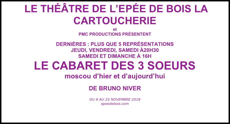  LE THÉÂTRE DE L’EPÉE DE BOIS LA CARTOUCHERIE
et
PMC PRODUCTIONS PRÉSENTENT

DERNIÈRES : PLUS QUE 5 REPRÉSENTATIONS
JEUDI, VENDREDI, SAMEDI À20H30
SAMEDI ET DIMANCHE À 16H
LE CABARET DES 3 SOEURS
moscou d’hier et d’aujourd’hui
DE BRUNO NIVER 
 
DU 8 AU 25 NOVEMBRE 2018
epeedebois.com
 
